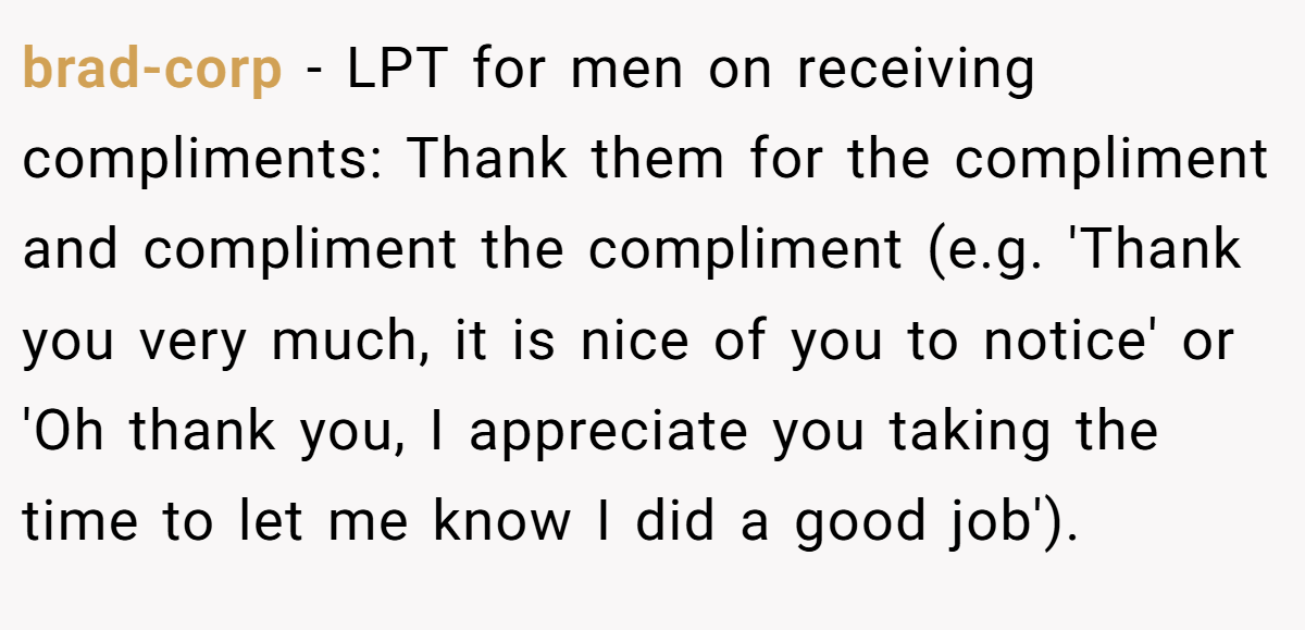brad-corp − LPT for men on receiving compliments: Thank them for the compliment and compliment the compliment (e.g. 'Thank you very much, it is nice of you to notice' or 'Oh thank you, I appreciate you taking the time to let me know I did a good job').