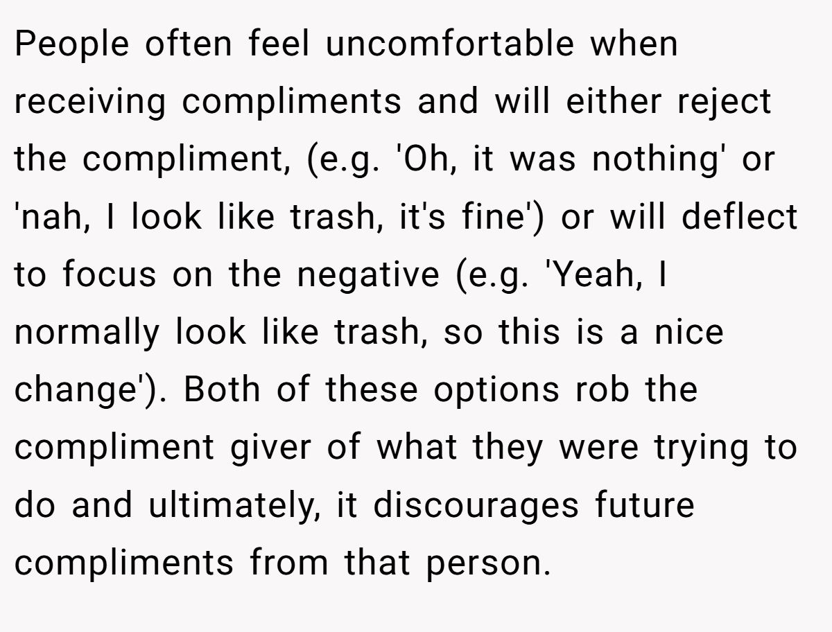 People often feel uncomfortable when receiving compliments and will either reject the compliment, (e.g. 'Oh, it was nothing' or 'nah, I look like trash, it's fine') or will deflect to focus on the negative (e.g. 'Yeah, I normally look like trash, so this is a nice change'). Both of these options rob the compliment giver of what they were trying to do and ultimately, it discourages future compliments from that person.