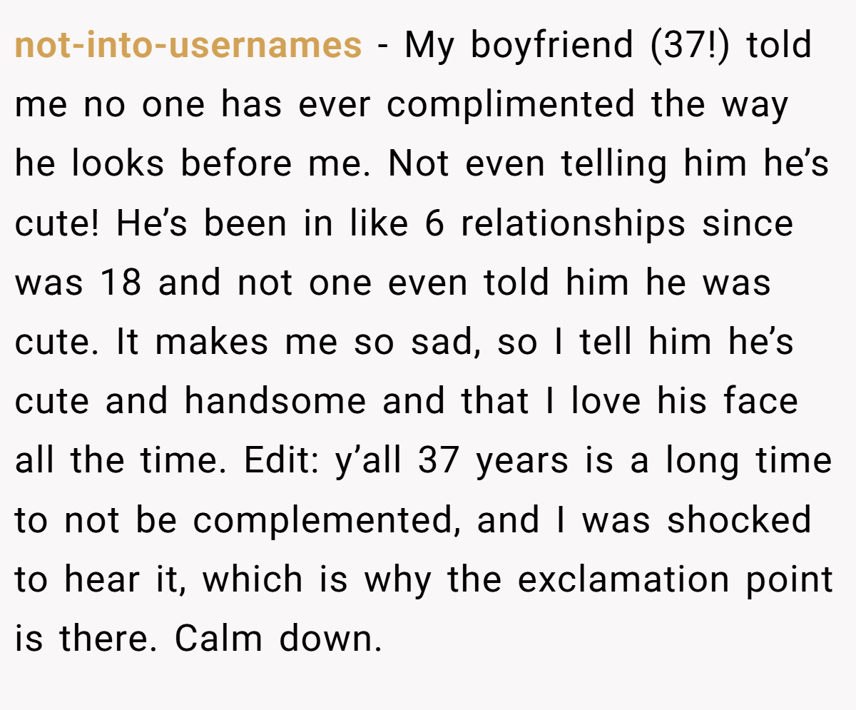 not-into-usernames − My boyfriend (37!) told me no one has ever complimented the way he looks before me. Not even telling him he’s cute! He’s been in like 6 relationships since was 18 and not one even told him he was cute. It makes me so sad, so I tell him he’s cute and handsome and that I love his face all the time. Edit: y’all 37 years is a long time to not be complemented, and I was shocked to hear it, which is why the exclamation point is there. Calm down.