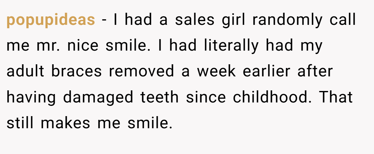 popupideas − I had a sales girl randomly call me mr. nice smile. I had literally had my adult braces removed a week earlier after having damaged teeth since childhood. That still makes me smile.