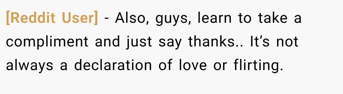 [Reddit User] − Also, guys, learn to take a compliment and just say thanks.. It’s not always a declaration of love or flirting.