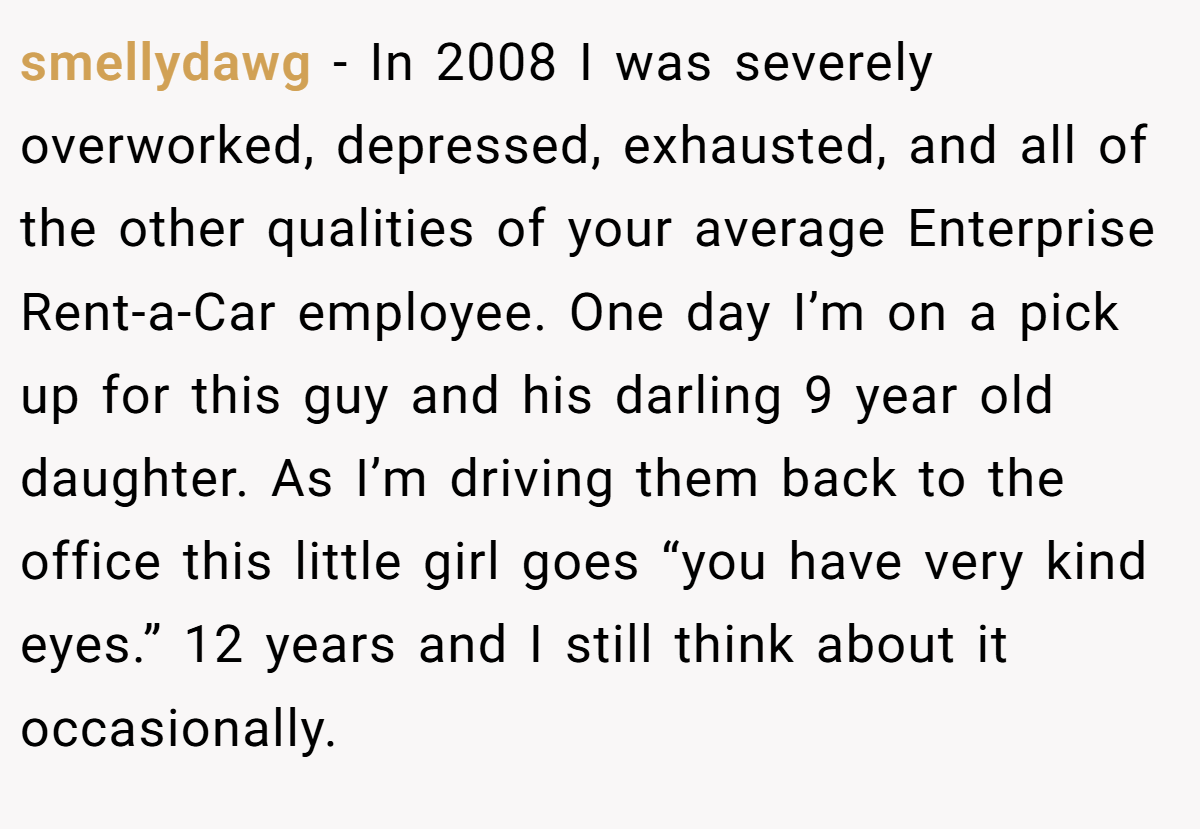 smellydawg − In 2008 I was severely overworked, depressed, exhausted, and all of the other qualities of your average Enterprise Rent-a-Car employee. One day I’m on a pick up for this guy and his darling 9 year old daughter. As I’m driving them back to the office this little girl goes “you have very kind eyes.” 12 years and I still think about it occasionally.