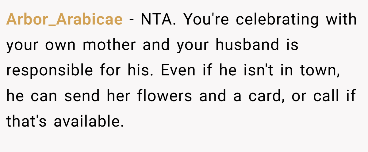 Arbor_Arabicae − NTA. You're celebrating with your own mother and your husband is responsible for his. Even if he isn't in town, he can send her flowers and a card, or call if that's available.