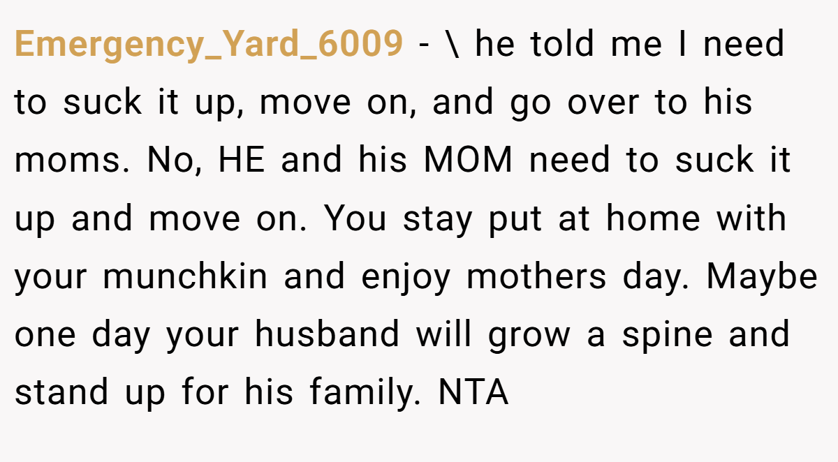 Emergency_Yard_6009 − \ he told me I need to suck it up, move on, and go over to his moms. No, HE and his MOM need to suck it up and move on. You stay put at home with your munchkin and enjoy mothers day. Maybe one day your husband will grow a spine and stand up for his family. NTA