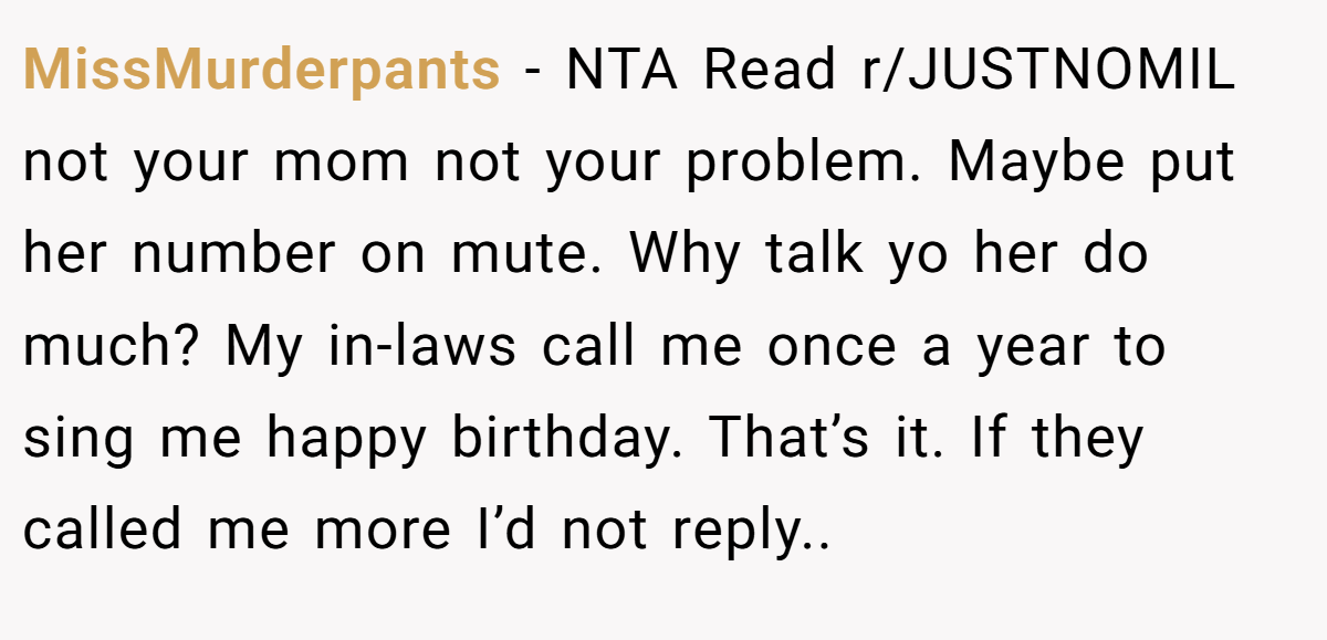 MissMurderpants − NTA Read r/JUSTNOMIL not your mom not your problem. Maybe put her number on mute. Why talk yo her do much? My in-laws call me once a year to sing me happy birthday. That’s it. If they called me more I’d not reply..