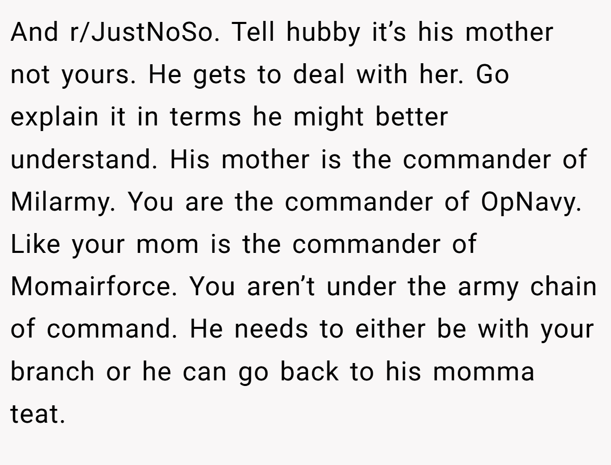 And r/JustNoSo. Tell hubby it’s his mother not yours. He gets to deal with her. Go explain it in terms he might better understand. His mother is the commander of Milarmy. You are the commander of OpNavy. Like your mom is the commander of Momairforce. You aren’t under the army chain of command. He needs to either be with your branch or he can go back to his momma teat.