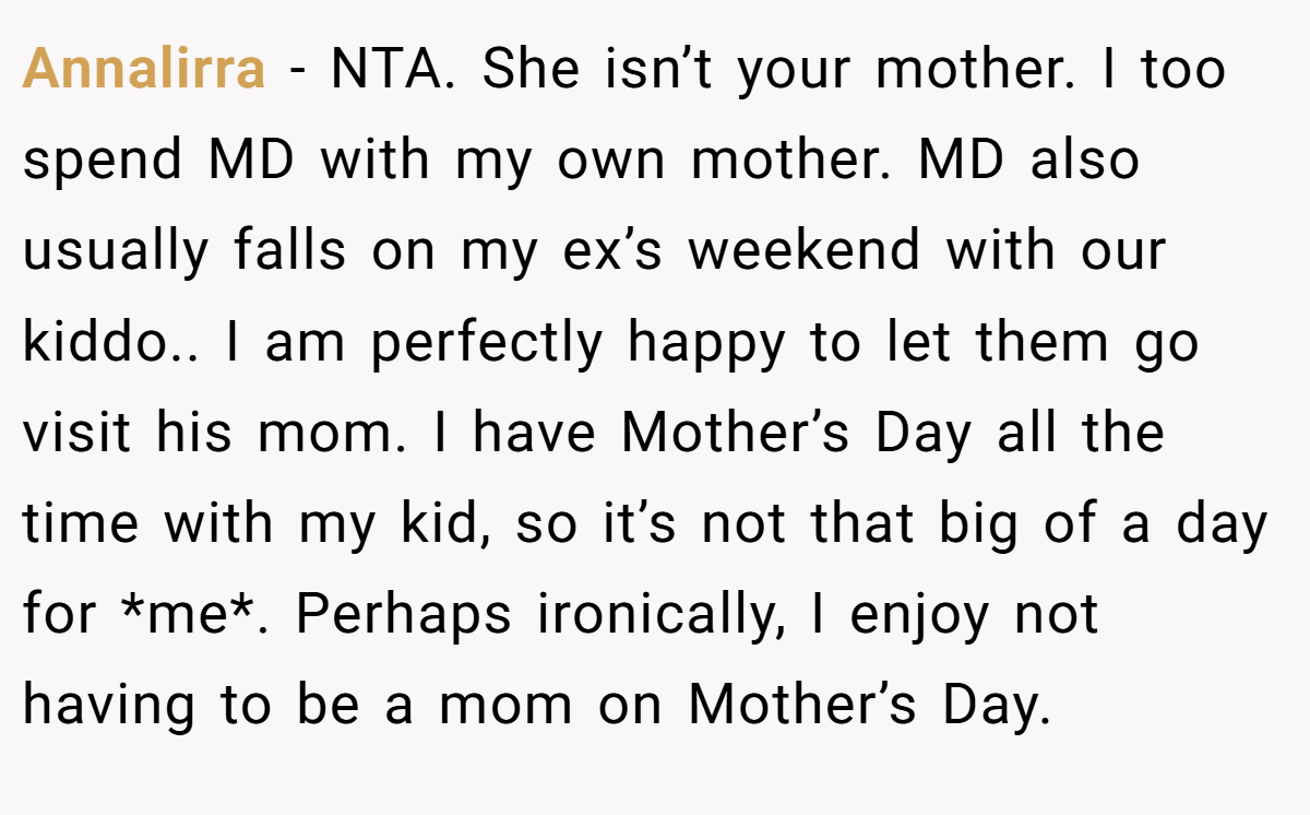 Annalirra − NTA. She isn’t your mother. I too spend MD with my own mother. MD also usually falls on my ex’s weekend with our kiddo.. I am perfectly happy to let them go visit his mom. I have Mother’s Day all the time with my kid, so it’s not that big of a day for *me*. Perhaps ironically, I enjoy not having to be a mom on Mother’s Day.