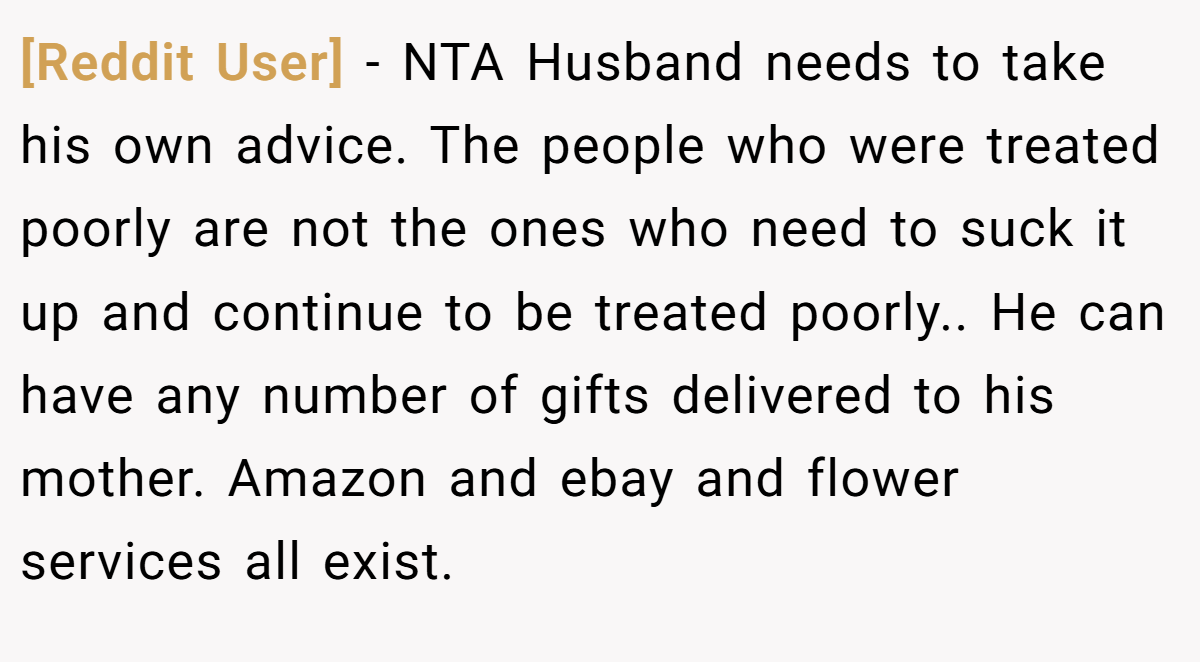 [Reddit User] − NTA Husband needs to take his own advice. The people who were treated poorly are not the ones who need to suck it up and continue to be treated poorly.. He can have any number of gifts delivered to his mother. Amazon and ebay and flower services all exist.
