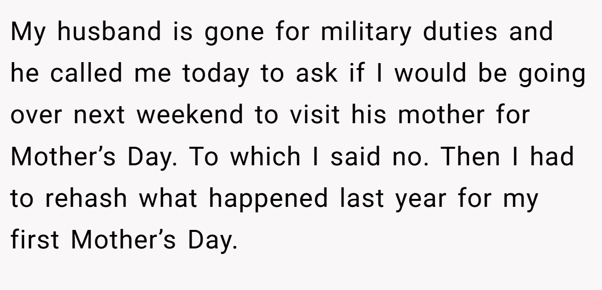 My husband is gone for military duties and he called me today to ask if I would be going over next weekend to visit his mother for Mother’s Day. To which I said no. Then I had to rehash what happened last year for my first Mother’s Day.