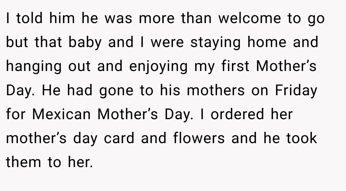 I told him he was more than welcome to go but that baby and I were staying home and hanging out and enjoying my first Mother’s Day. He had gone to his mothers on Friday for Mexican Mother’s Day. I ordered her mother’s day card and flowers and he took them to her.