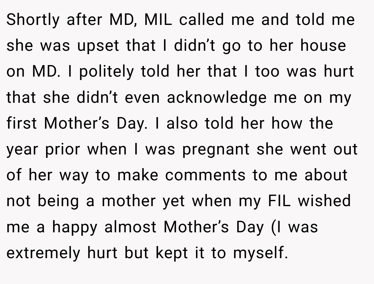 Shortly after MD, MIL called me and told me she was upset that I didn’t go to her house on MD. I politely told her that I too was hurt that she didn’t even acknowledge me on my first Mother’s Day. I also told her how the year prior when I was pregnant she went out of her way to make comments to me about not being a mother yet when my FIL wished me a happy almost Mother’s Day (I was extremely hurt but kept it to myself.