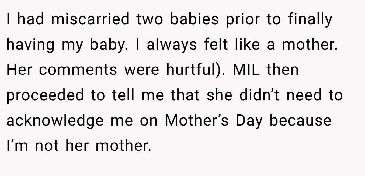 I had miscarried two babies prior to finally having my baby. I always felt like a mother. Her comments were hurtful). MIL then proceeded to tell me that she didn’t need to acknowledge me on Mother’s Day because I’m not her mother.