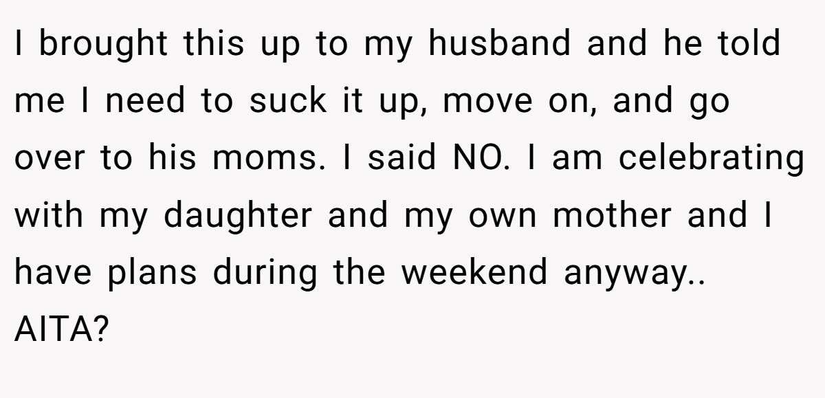 I brought this up to my husband and he told me I need to suck it up, move on, and go over to his moms. I said NO. I am celebrating with my daughter and my own mother and I have plans during the weekend anyway.. AITA?