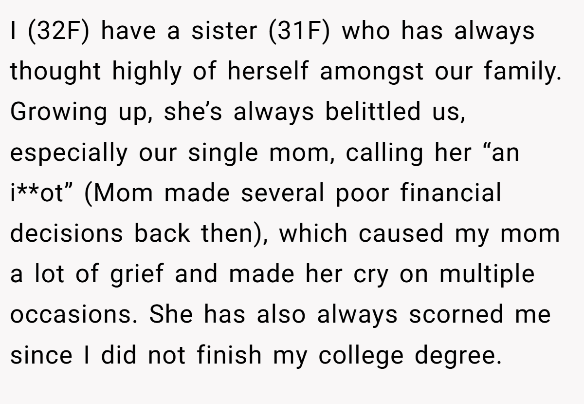 I (32F) have a sister (31F) who has always thought highly of herself amongst our family. Growing up, she’s always belittled us, especially our single mom, calling her “an i**ot” (Mom made several poor financial decisions back then), which caused my mom a lot of grief and made her cry on multiple occasions. She has also always scorned me since I did not finish my college degree.