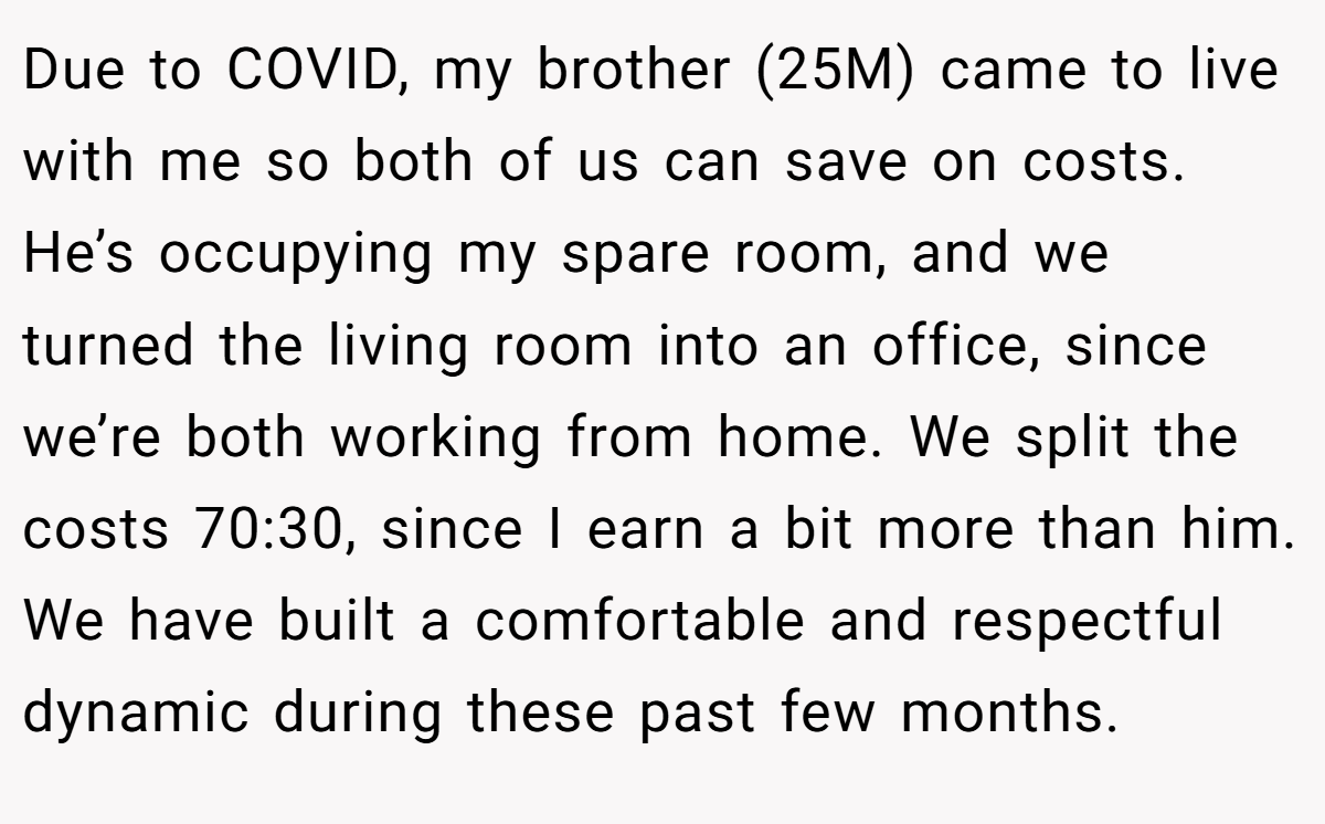 Due to COVID, my brother (25M) came to live with me so both of us can save on costs. He’s occupying my spare room, and we turned the living room into an office, since we’re both working from home. We split the costs 70:30, since I earn a bit more than him. We have built a comfortable and respectful dynamic during these past few months.