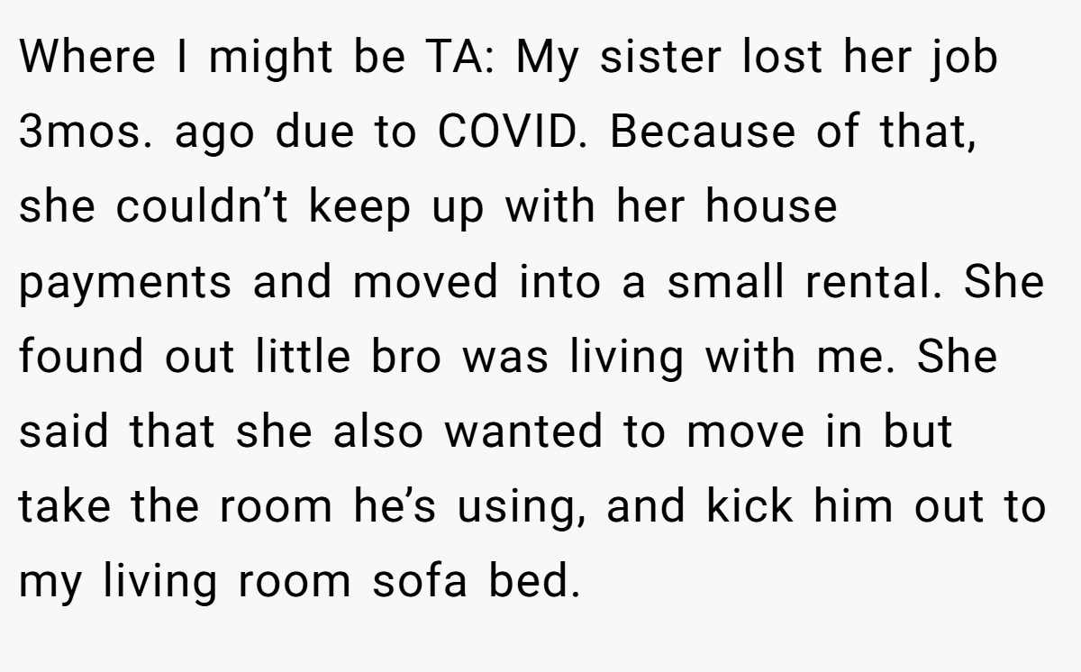 Where I might be TA: My sister lost her job 3mos. ago due to COVID. Because of that, she couldn’t keep up with her house payments and moved into a small rental. She found out little bro was living with me. She said that she also wanted to move in but take the room he’s using, and kick him out to my living room sofa bed.
