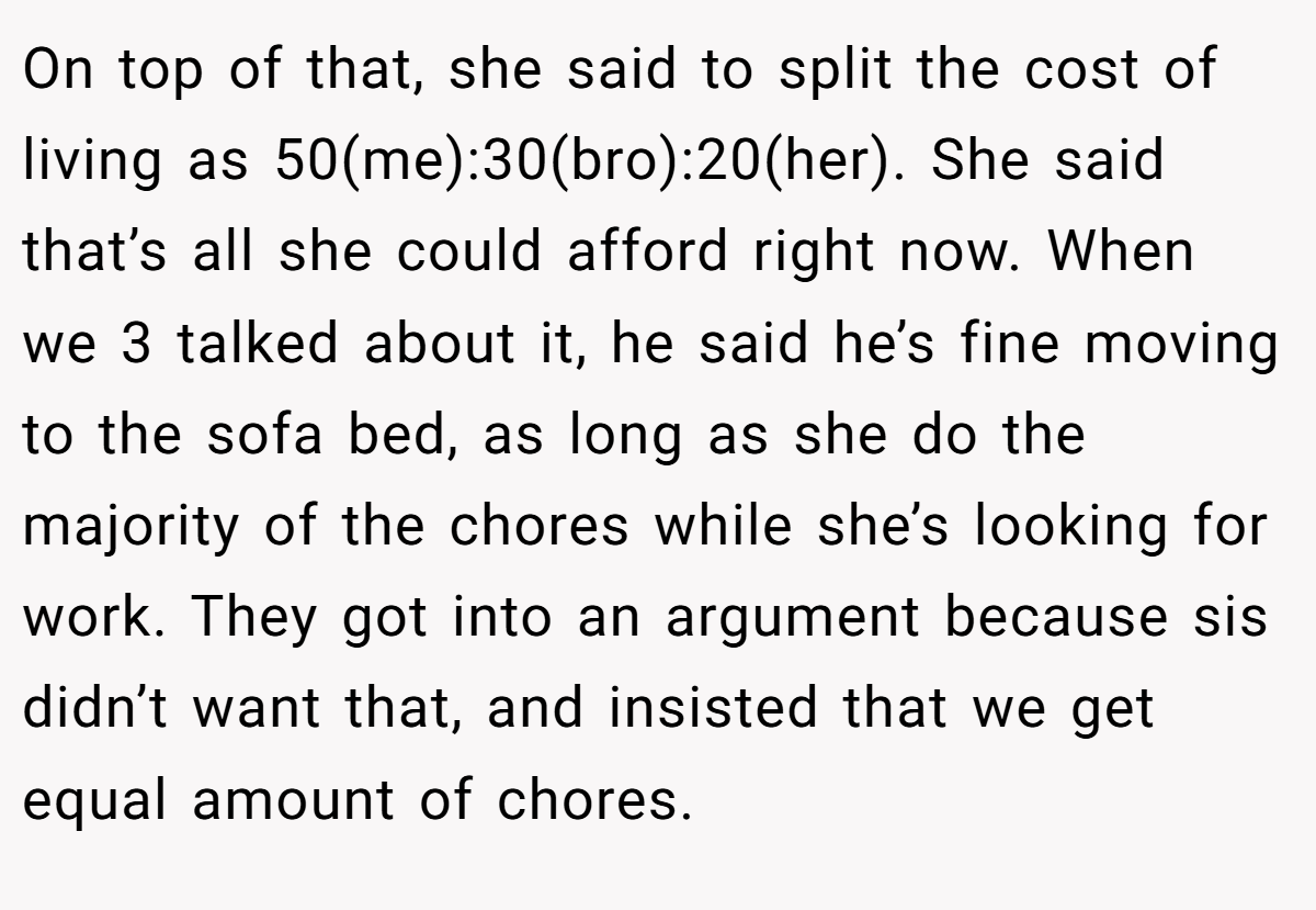 On top of that, she said to split the cost of living as 50(me):30(bro):20(her). She said that’s all she could afford right now. When we 3 talked about it, he said he’s fine moving to the sofa bed, as long as she do the majority of the chores while she’s looking for work. They got into an argument because sis didn’t want that, and insisted that we get equal amount of chores.