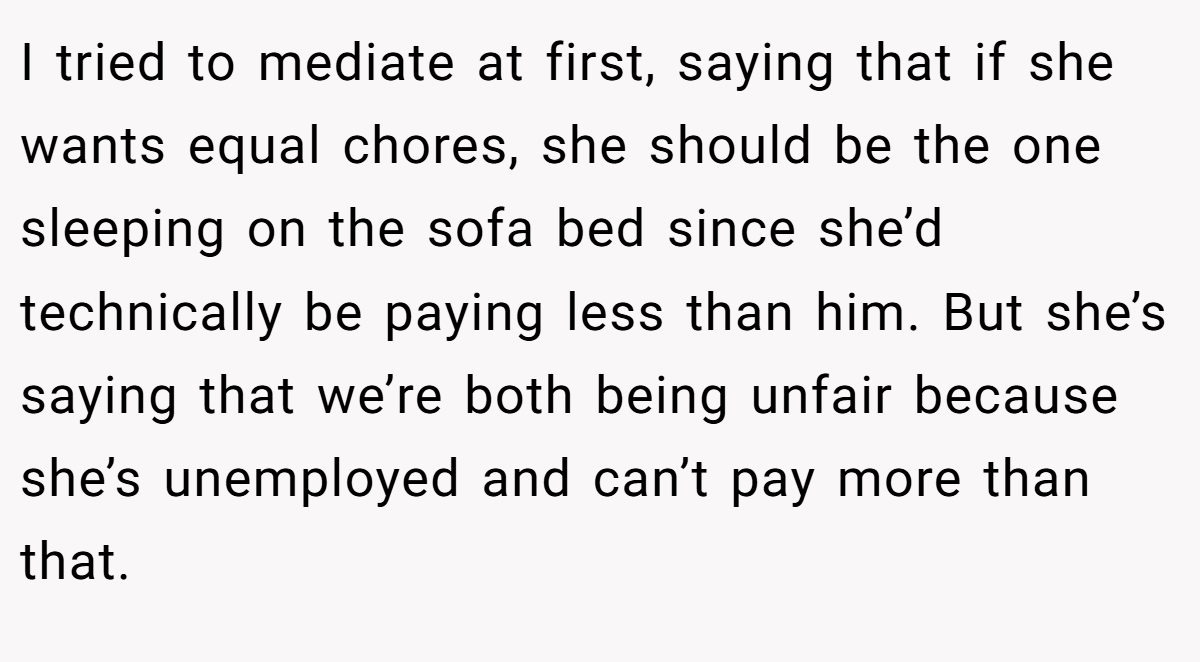 I tried to mediate at first, saying that if she wants equal chores, she should be the one sleeping on the sofa bed since she’d technically be paying less than him. But she’s saying that we’re both being unfair because she’s unemployed and can’t pay more than that.