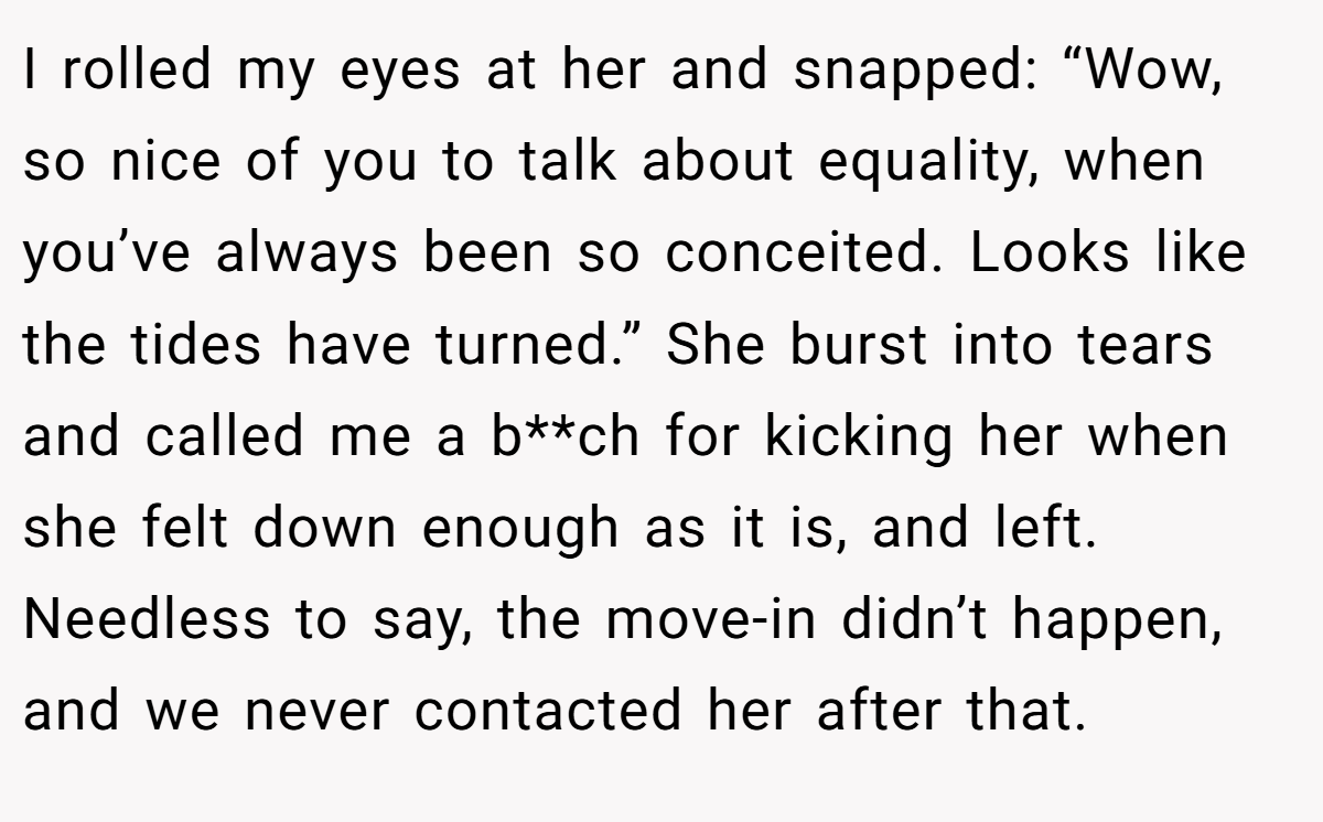 I rolled my eyes at her and snapped: “Wow, so nice of you to talk about equality, when you’ve always been so conceited. Looks like the tides have turned.” She burst into tears and called me a b**ch for kicking her when she felt down enough as it is, and left. Needless to say, the move-in didn’t happen, and we never contacted her after that.