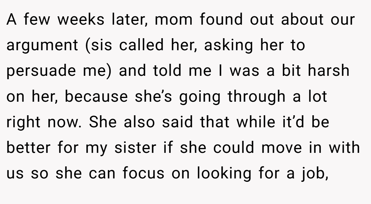 A few weeks later, mom found out about our argument (sis called her, asking her to persuade me) and told me I was a bit harsh on her, because she’s going through a lot right now. She also said that while it’d be better for my sister if she could move in with us so she can focus on looking for a job,