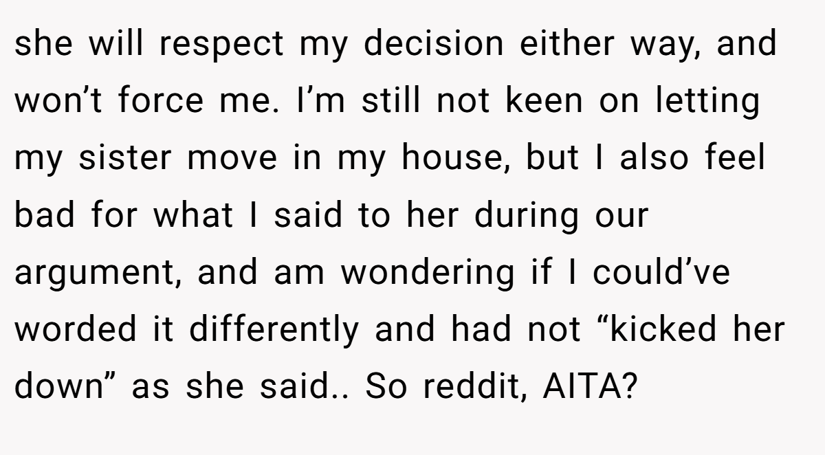 she will respect my decision either way, and won’t force me. I’m still not keen on letting my sister move in my house, but I also feel bad for what I said to her during our argument, and am wondering if I could’ve worded it differently and had not “kicked her down” as she said.. So reddit, AITA?
