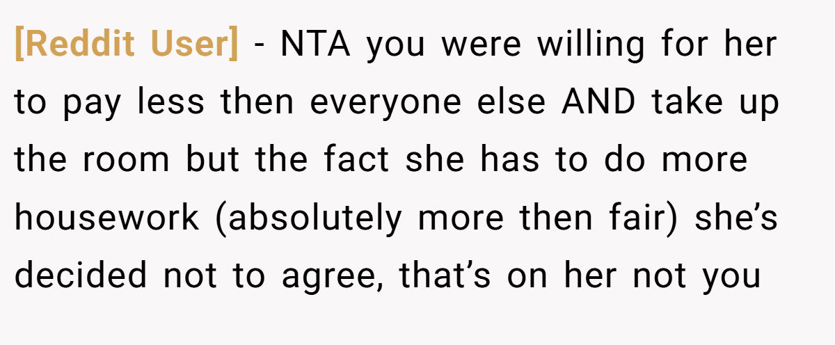 [Reddit User] − NTA you were willing for her to pay less then everyone else AND take up the room but the fact she has to do more housework (absolutely more then fair) she’s decided not to agree, that’s on her not you