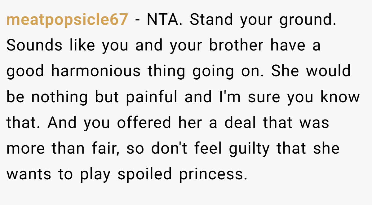 meatpopsicle67 − NTA. Stand your ground. Sounds like you and your brother have a good harmonious thing going on. She would be nothing but painful and I'm sure you know that. And you offered her a deal that was more than fair, so don't feel guilty that she wants to play spoiled princess.