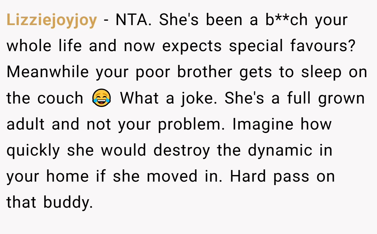 Lizziejoyjoy − NTA. She's been a b**ch your whole life and now expects special favours? Meanwhile your poor brother gets to sleep on the couch 😂 What a joke. She's a full grown adult and not your problem. Imagine how quickly she would destroy the dynamic in your home if she moved in. Hard pass on that buddy.