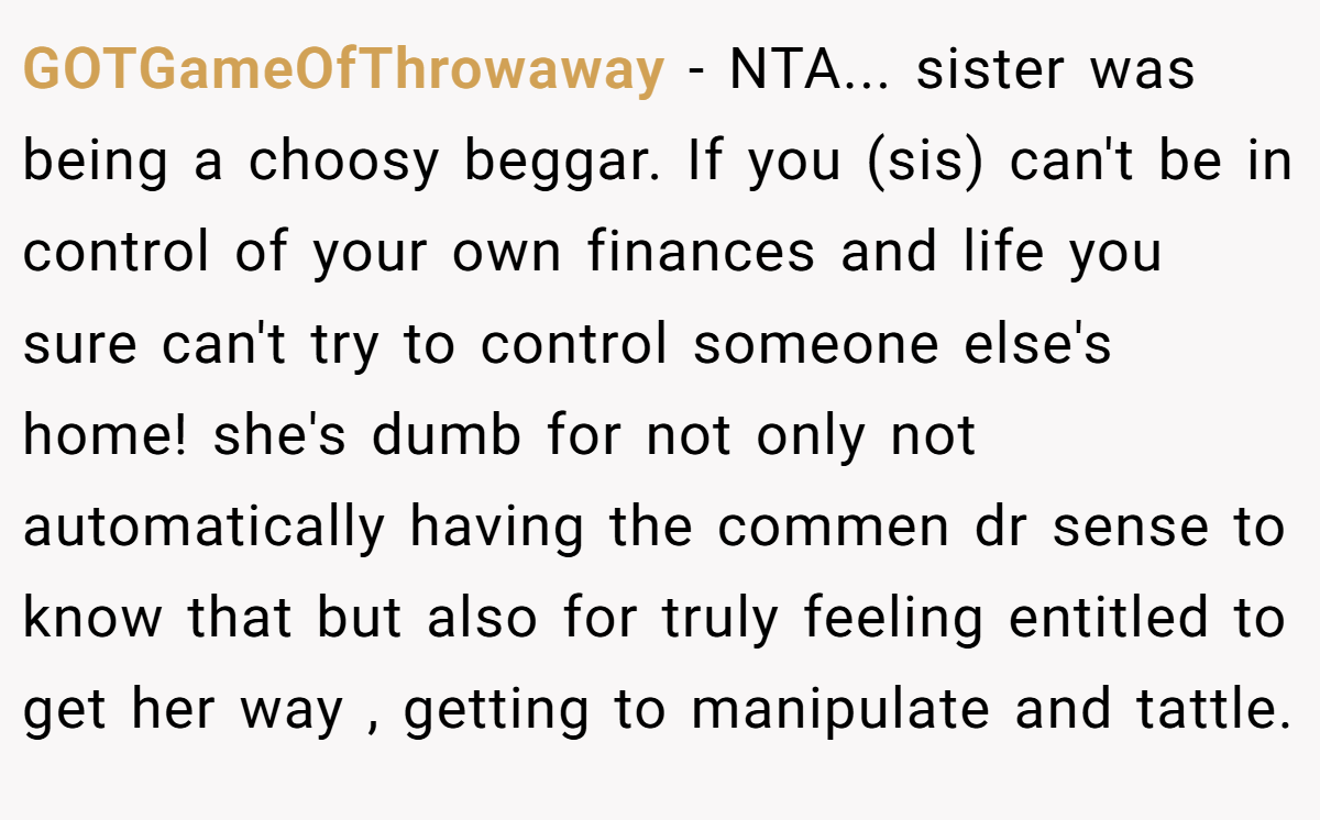 GOTGameOfThrowaway − NTA... sister was being a choosy beggar. If you (sis) can't be in control of your own finances and life you sure can't try to control someone else's home! she's dumb for not only not automatically having the commen dr sense to know that but also for truly feeling entitled to get her way , getting to manipulate and tattle.
