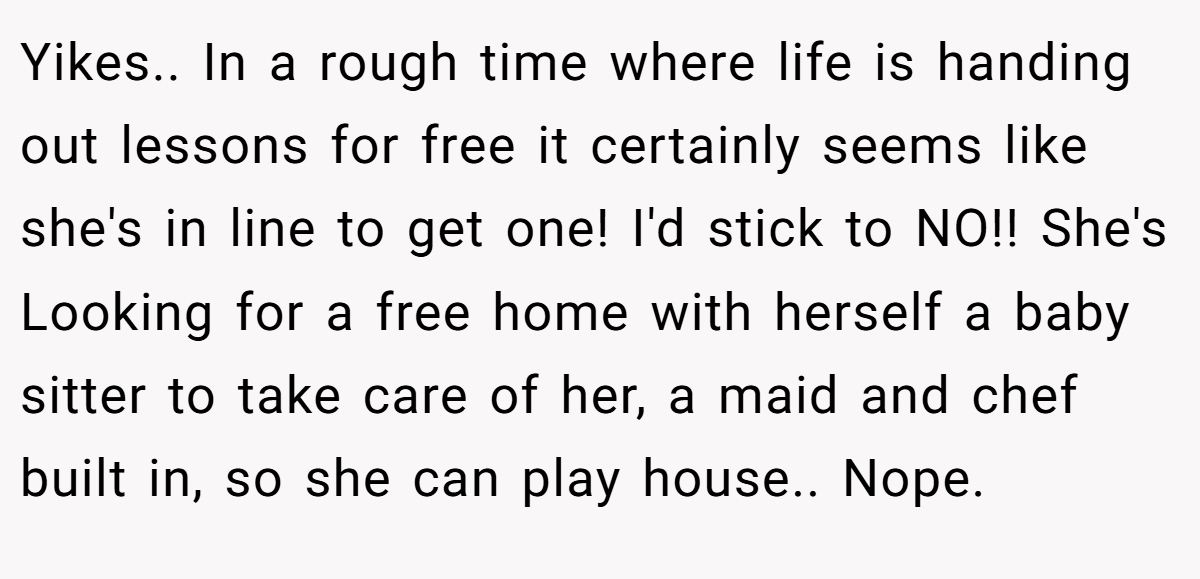 Yikes.. In a rough time where life is handing out lessons for free it certainly seems like she's in line to get one! I'd stick to NO!! She's Looking for a free home with herself a baby sitter to take care of her, a maid and chef built in, so she can play house.. Nope.