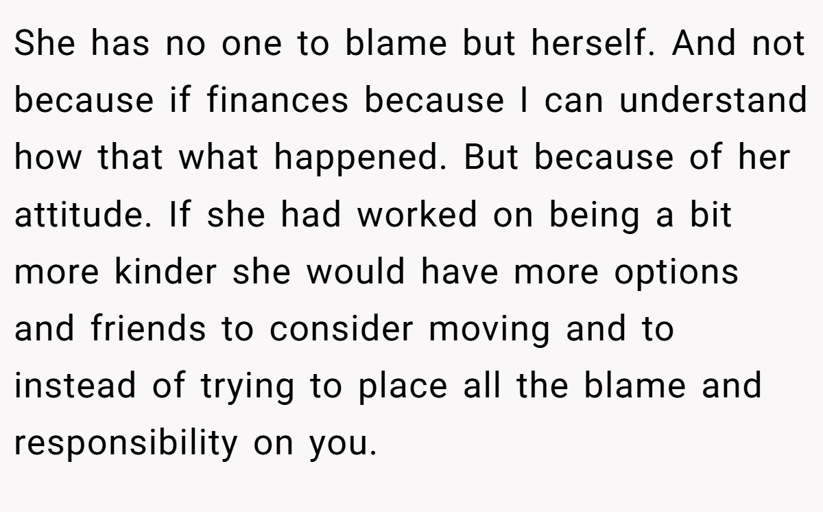 She has no one to blame but herself. And not because if finances because I can understand how that what happened. But because of her attitude. If she had worked on being a bit more kinder she would have more options and friends to consider moving and to instead of trying to place all the blame and responsibility on you.