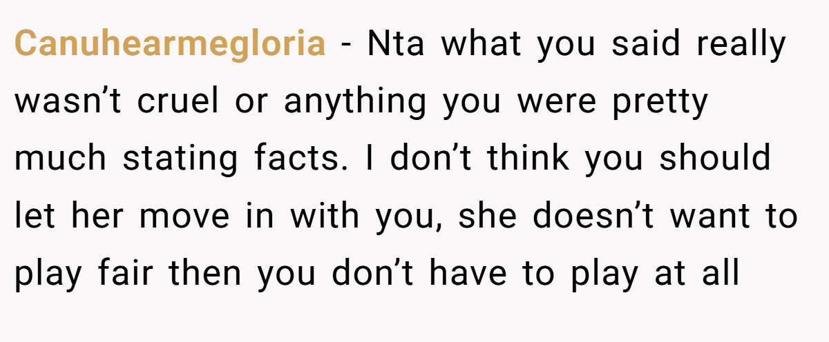 Canuhearmegloria − Nta what you said really wasn’t cruel or anything you were pretty much stating facts. I don’t think you should let her move in with you, she doesn’t want to play fair then you don’t have to play at all