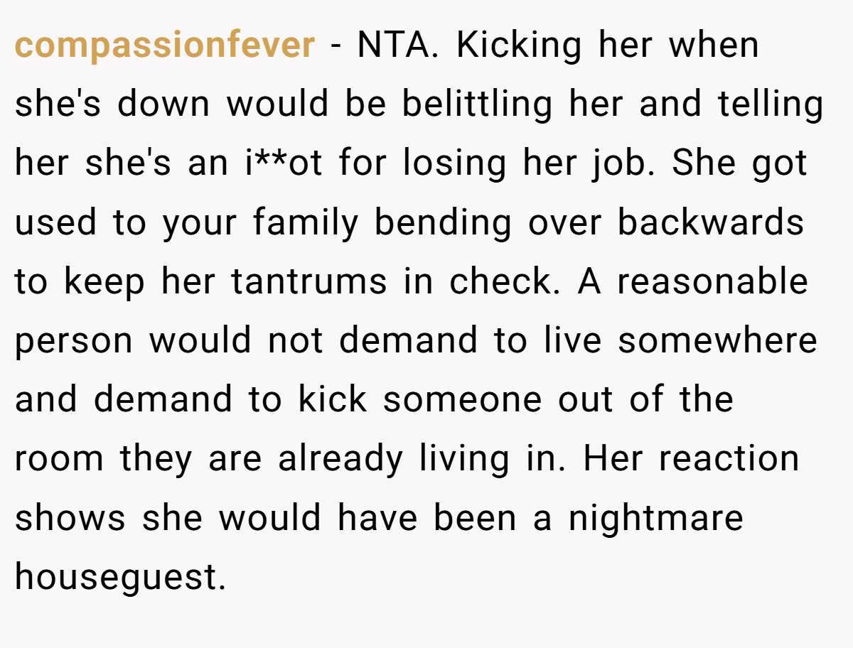 compassionfever − NTA. Kicking her when she's down would be belittling her and telling her she's an i**ot for losing her job. She got used to your family bending over backwards to keep her tantrums in check. A reasonable person would not demand to live somewhere and demand to kick someone out of the room they are already living in. Her reaction shows she would have been a nightmare houseguest.