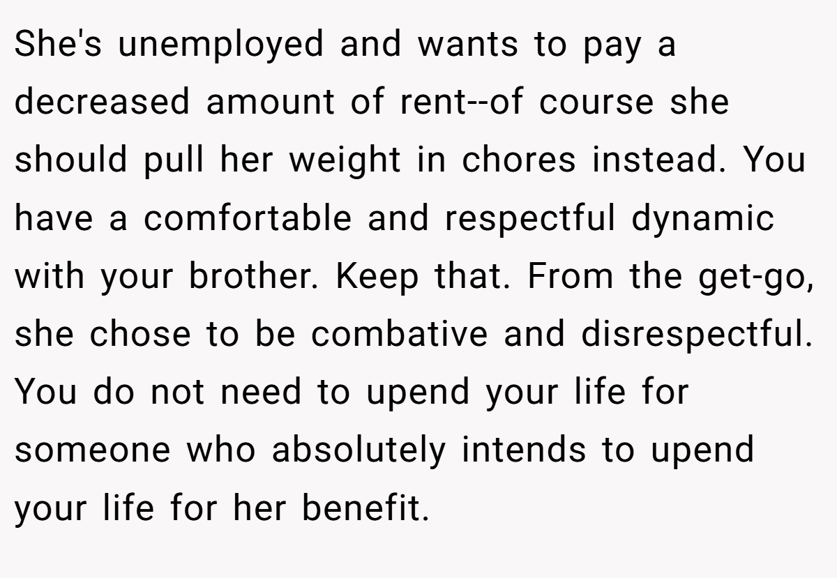 She's unemployed and wants to pay a decreased amount of rent--of course she should pull her weight in chores instead. You have a comfortable and respectful dynamic with your brother. Keep that. From the get-go, she chose to be combative and disrespectful. You do not need to upend your life for someone who absolutely intends to upend your life for her benefit.