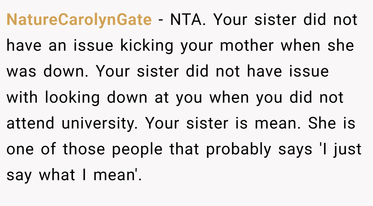 NatureCarolynGate − NTA. Your sister did not have an issue kicking your mother when she was down. Your sister did not have issue with looking down at you when you did not attend university. Your sister is mean. She is one of those people that probably says 'I just say what I mean'.