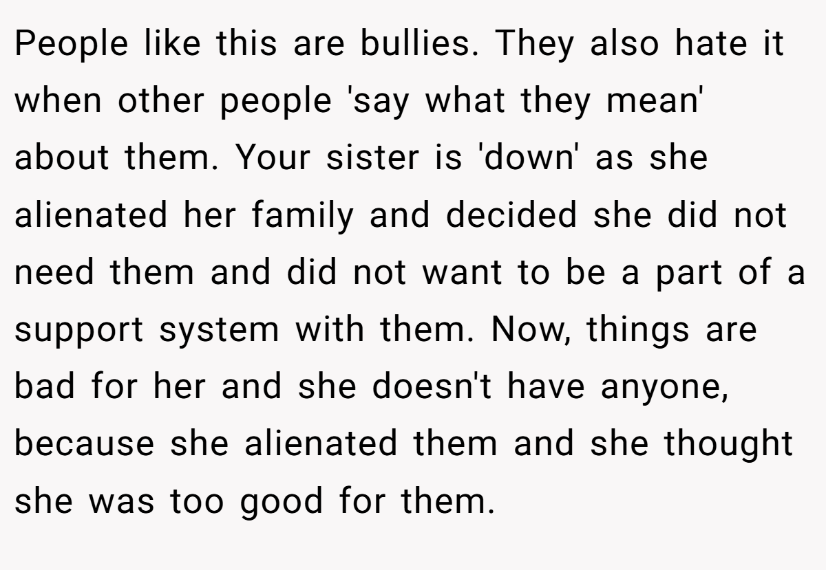 People like this are bullies. They also hate it when other people 'say what they mean' about them. Your sister is 'down' as she alienated her family and decided she did not need them and did not want to be a part of a support system with them. Now, things are bad for her and she doesn't have anyone, because she alienated them and she thought she was too good for them.
