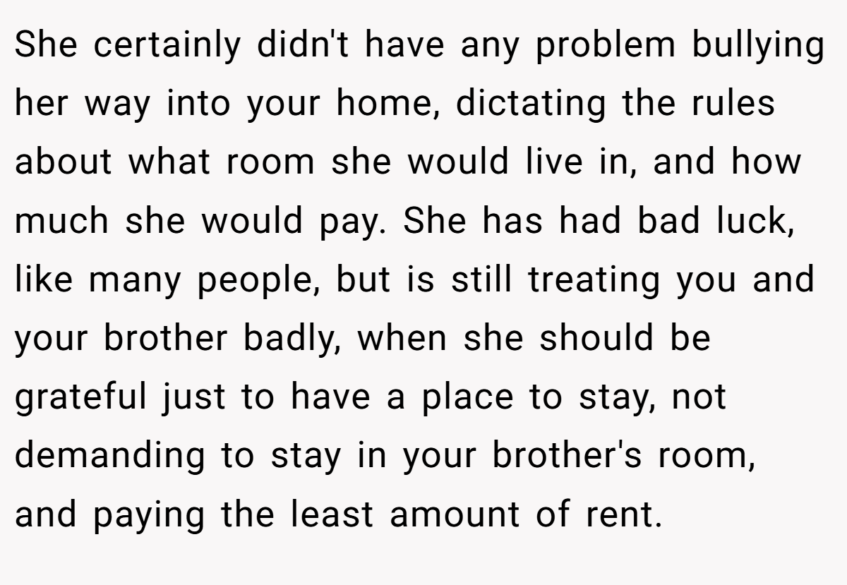 She certainly didn't have any problem bullying her way into your home, dictating the rules about what room she would live in, and how much she would pay. She has had bad luck, like many people, but is still treating you and your brother badly, when she should be grateful just to have a place to stay, not demanding to stay in your brother's room, and paying the least amount of rent.