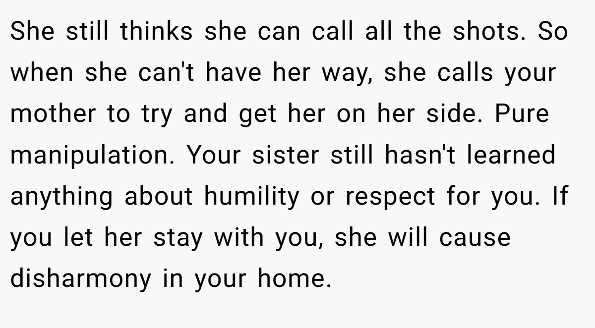 She still thinks she can call all the shots. So when she can't have her way, she calls your mother to try and get her on her side. Pure manipulation. Your sister still hasn't learned anything about humility or respect for you. If you let her stay with you, she will cause disharmony in your home.
