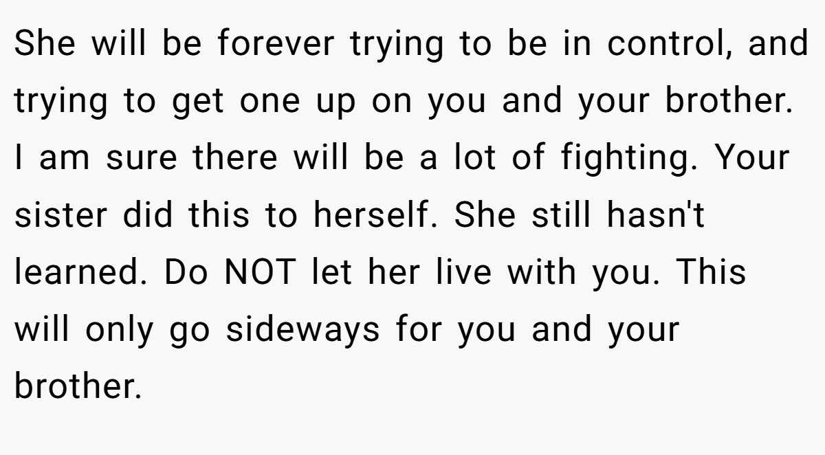 She will be forever trying to be in control, and trying to get one up on you and your brother. I am sure there will be a lot of fighting. Your sister did this to herself. She still hasn't learned. Do NOT let her live with you. This will only go sideways for you and your brother.