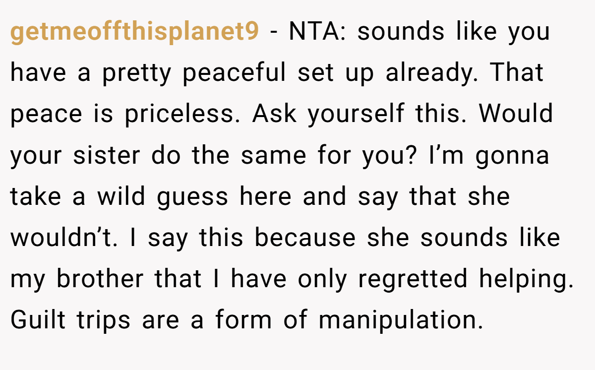 getmeoffthisplanet9 − NTA: sounds like you have a pretty peaceful set up already. That peace is priceless. Ask yourself this. Would your sister do the same for you? I’m gonna take a wild guess here and say that she wouldn’t. I say this because she sounds like my brother that I have only regretted helping. Guilt trips are a form of manipulation.