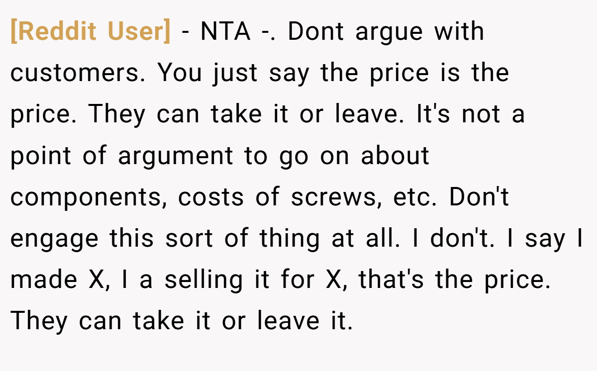 [Reddit User] − NTA -. Dont argue with customers. You just say the price is the price. They can take it or leave. It's not a point of argument to go on about components, costs of screws, etc. Don't engage this sort of thing at all. I don't. I say I made X, I a selling it for X, that's the price. They can take it or leave it.