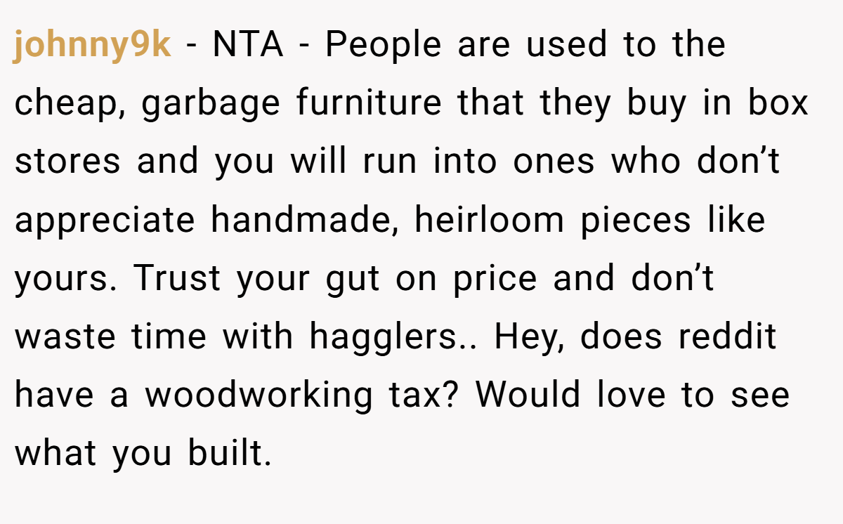 johnny9k − NTA - People are used to the cheap, garbage furniture that they buy in box stores and you will run into ones who don’t appreciate handmade, heirloom pieces like yours. Trust your gut on price and don’t waste time with hagglers.. Hey, does reddit have a woodworking tax? Would love to see what you built.