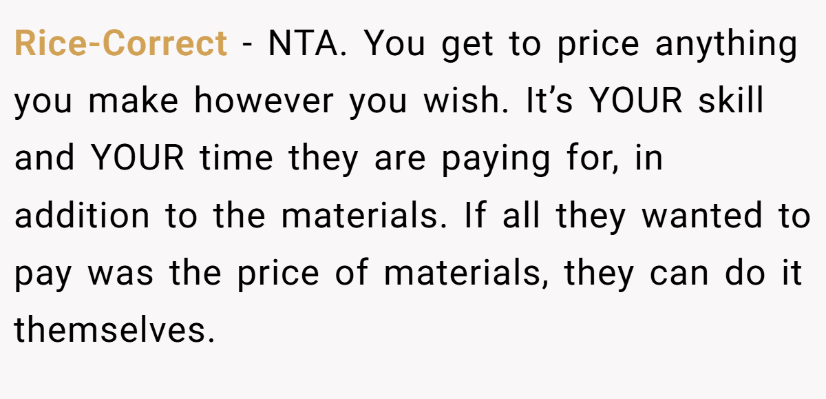 Rice-Correct − NTA. You get to price anything you make however you wish. It’s YOUR skill and YOUR time they are paying for, in addition to the materials. If all they wanted to pay was the price of materials, they can do it themselves.