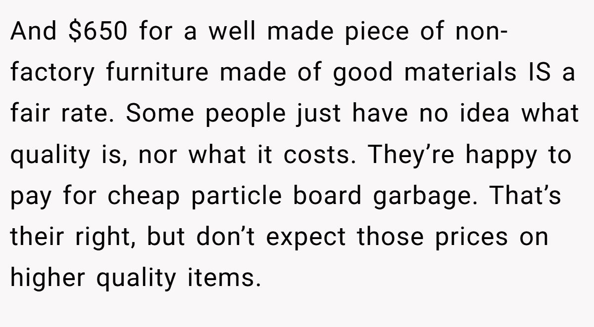 And $650 for a well made piece of non- factory furniture made of good materials IS a fair rate. Some people just have no idea what quality is, nor what it costs. They’re happy to pay for cheap particle board garbage. That’s their right, but don’t expect those prices on higher quality items.