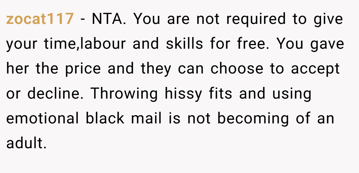 zocat117 − NTA. You are not required to give your time,labour and skills for free. You gave her the price and they can choose to accept or decline. Throwing hissy fits and using emotional black mail is not becoming of an adult.