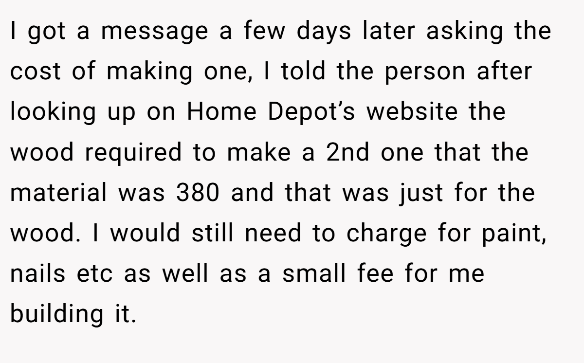 I got a message a few days later asking the cost of making one, I told the person after looking up on Home Depot’s website the wood required to make a 2nd one that the material was 380 and that was just for the wood. I would still need to charge for paint, nails etc as well as a small fee for me building it.