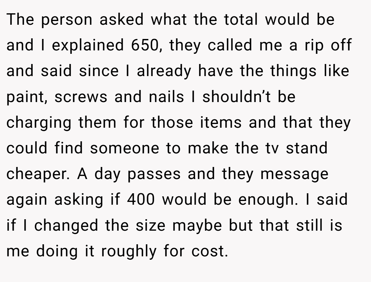 The person asked what the total would be and I explained 650, they called me a rip off and said since I already have the things like paint, screws and nails I shouldn’t be charging them for those items and that they could find someone to make the tv stand cheaper. A day passes and they message again asking if 400 would be enough. I said if I changed the size maybe but that still is me doing it roughly for cost.