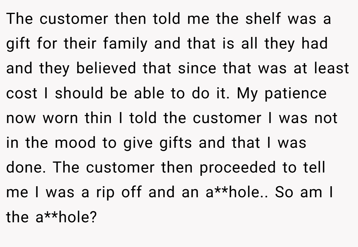 The customer then told me the shelf was a gift for their family and that is all they had and they believed that since that was at least cost I should be able to do it. My patience now worn thin I told the customer I was not in the mood to give gifts and that I was done. The customer then proceeded to tell me I was a rip off and an a**hole.. So am I the a**hole?
