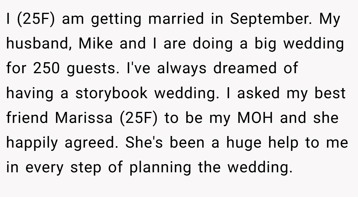 I (25F) am getting married in September. My husband, Mike and I are doing a big wedding for 250 guests. I've always dreamed of having a storybook wedding. I asked my best friend Marissa (25F) to be my MOH and she happily agreed. She's been a huge help to me in every step of planning the wedding.