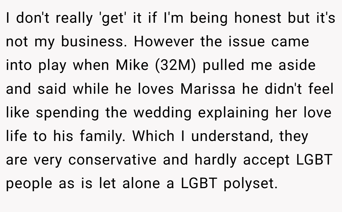 I don't really 'get' it if I'm being honest but it's not my business. However the issue came into play when Mike (32M) pulled me aside and said while he loves Marissa he didn't feel like spending the wedding explaining her love life to his family. Which I understand, they are very conservative and hardly accept LGBT people as is let alone a LGBT polyset.